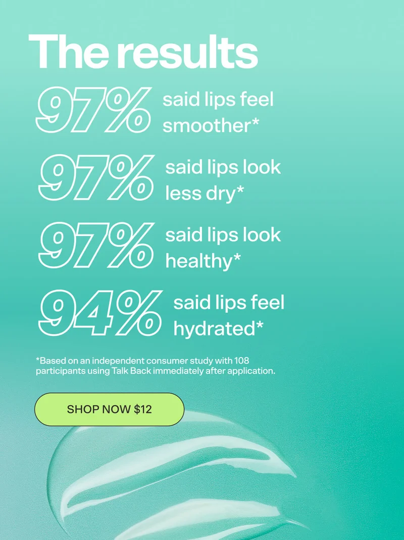 The results   97% said lips look glossy* 97% said lips look less dry* 96% said lips feel healthy* *Tested on 108 people using Talk Back immediately after application SHOP NOW $12