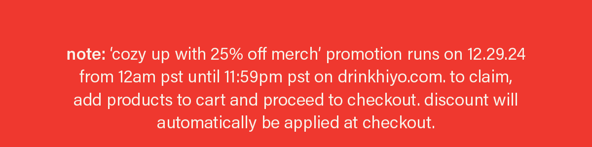 note: ‘cozy up with 25% off merch’ promotion runs on 12.29.24 from 12am pst until 11:59pm pst on drinkhiyo.com. to claim, add products to cart and proceed to checkout. discount will automatically be applied at checkout.
