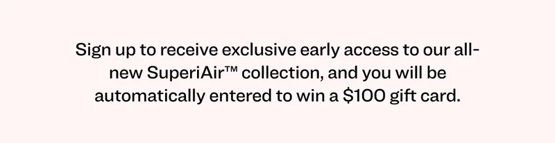 Sign up to receive exclusive early access to our all-new SuperiAir™ collection, and you will be automatically entered to win a $100 gift card.