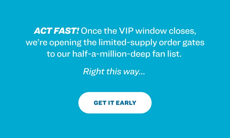 Act fast! Once the VIP window closes, we’re opening the limited-supply order gates to our half-a-million-deep fan list.&nbsp; Right this way…&nbsp; Get it early