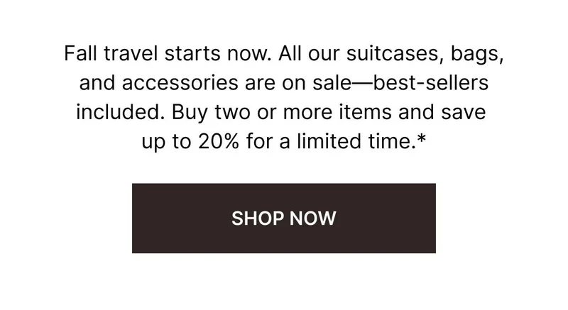 Fall travel starts now. All our suitcases, bags, and accessories are on sale—best-sellers included. Buy two or more items and save up to 20% for a limited time. SHOP NOW