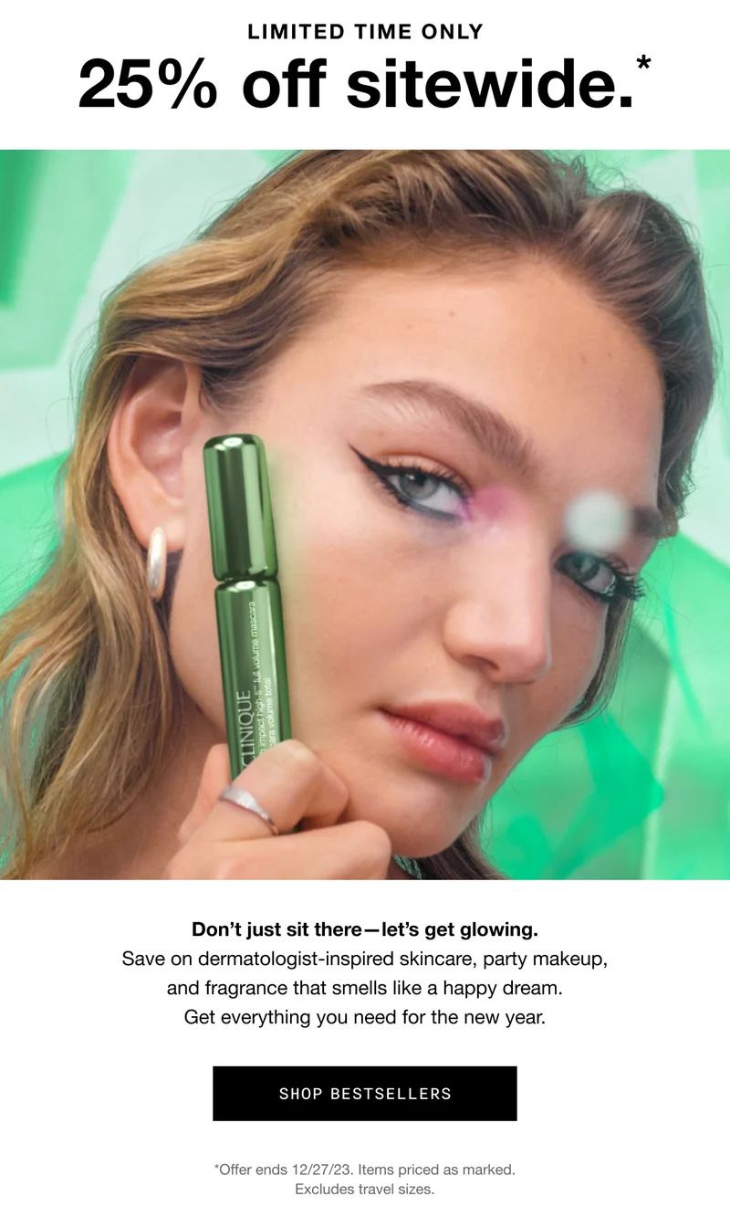 LIMITED TIME ONLY 25% off sitewide.* Don’t just sit there—let’s get glowing. Save on dermatologist-inspired skincare, party makeup, and fragrance that smells like a happy dream. Get everything you need for the new year. SHOP BESTSELLERS *Offer ends 12/27/23. Excludes and travel sizes.