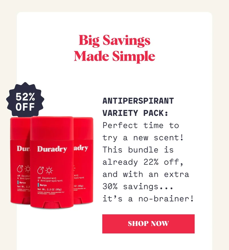 Big Savings Made Simple Antiperspirant  Variety Pack: Perfect time to try a new scent! This bundle is already 22% off, and with an extra 30% savings... it’s a no-brainer!