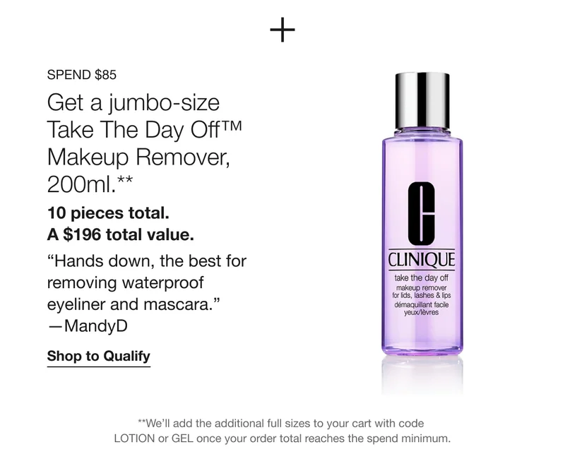 Spend $85 | Get a jumbo-size Take The Day Off™ Makeup Remover, 200ml.** 10 pieces total. A $196 total value. “Hands down, the best for removing waterproof eyeliner and mascara.” —MandyD | Shop to Qualify | **We’ll add the additional full sizes to your cart with code LOTION or GEL once your order total reaches the spend minimum.