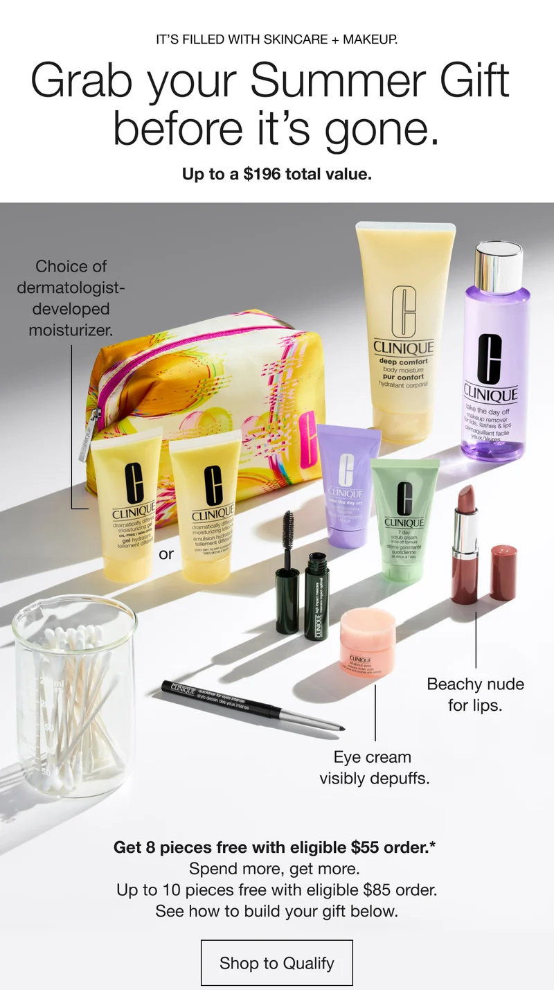 IT’S FILLED WITH SKINCARE + MAKEUP. | Grab your Summer Gift before it’s gone. |  Up to a $196 total value. | Choice of dermatologist- developed moisturizer. or Beachy nude for lips. Eye cream visibly depuffs. | Get 8 pieces free with eligible $55 order.* Spend more, get more. Up to 10 pieces free with eligible $85 order. See how to build your gift below. | Shop to Qualify