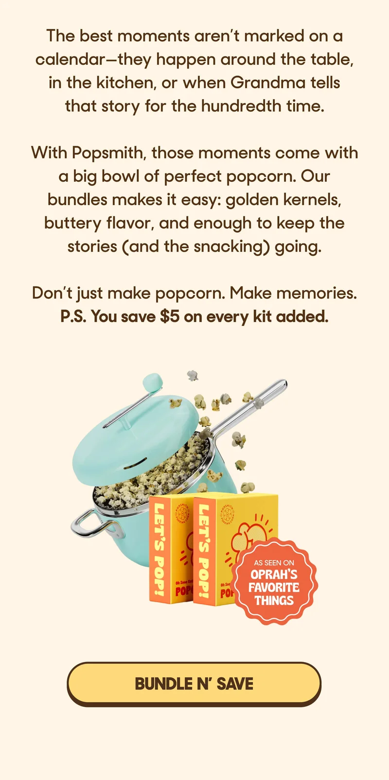 The best moments aren’t marked on a calendar—they happen around the table, in the kitchen, or when Grandma tells that story for the hundredth time.  With Popsmith, those moments come with a big bowl of perfect popcorn. Our bundles makes it easy: golden kernels, buttery flavor, and enough to keep the stories (and the snacking) going.   Don’t just make popcorn. Make memories. P.S. You save $5 on every kit added. BUNDLE N' SAVE