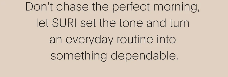 Don't chase the perfect morning, let SURI set the tone and turn an everyday routine into something dependable.