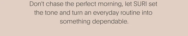 Don't chase the perfect morning,  let SURI set the tone and turn  an everyday routine into  something dependable.