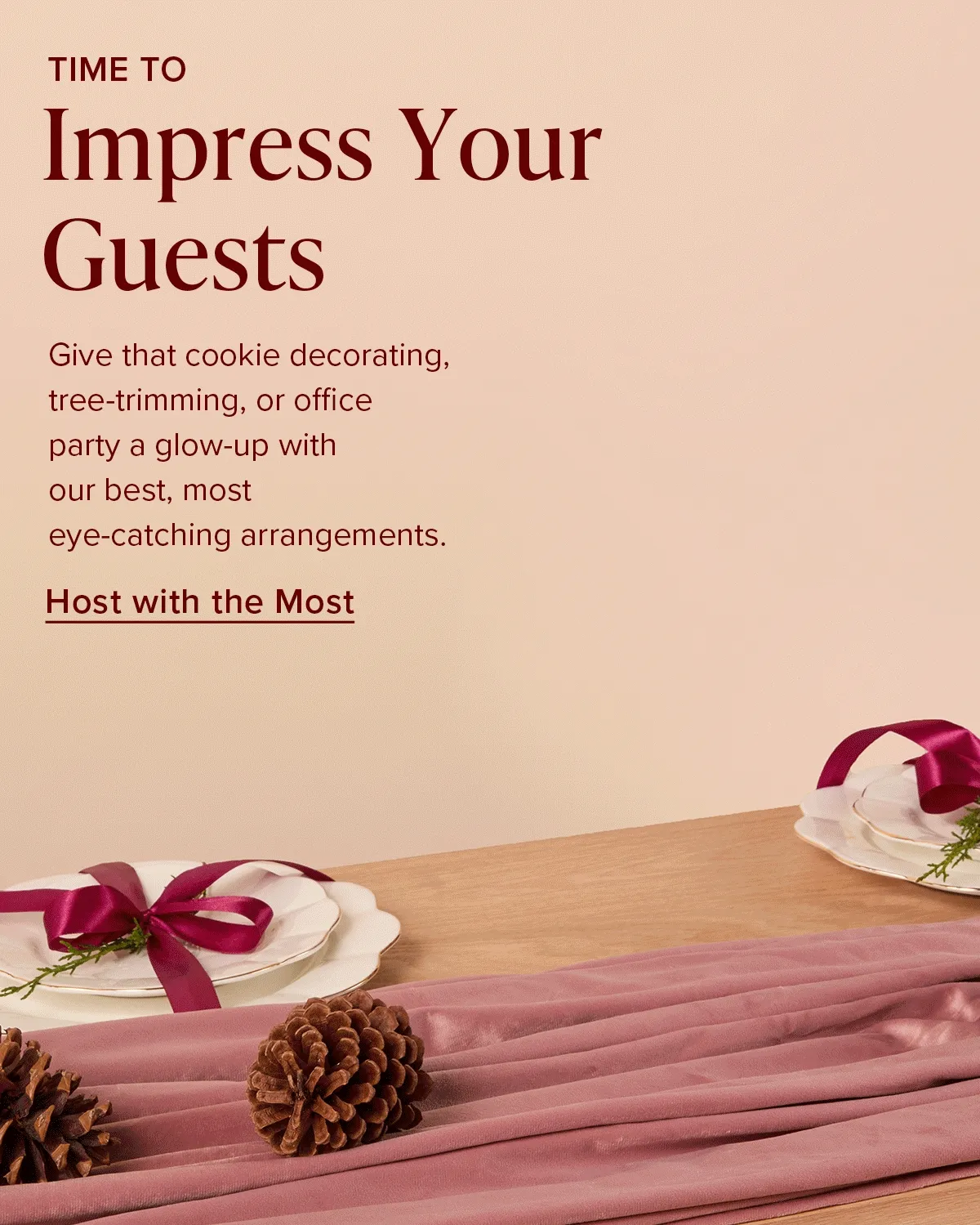 Time To Impress Your Guests. Give that cookie decorating, tree-trimming, or office party a glow-up with our best, most eye-catching arrangements. Host with the Most.