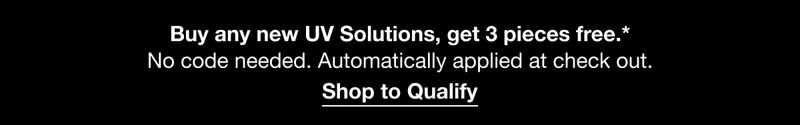 Buy any new UV Solutions, get 3 pieces free.* No code needed. Automatically applied at check out. | Shop to Qualify Buy any new UV Solutions, get 3 pieces free.* No code needed. Automatically applied at check out. | Shop to Qualify