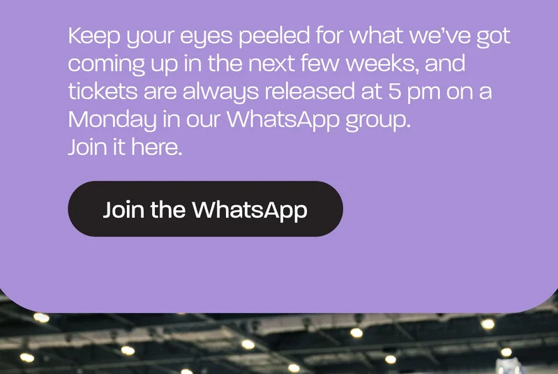 Keep your eyes peeled for what we’ve got coming up in the next few weeks, and tickets are always released at 5 pm on a Monday in our WhatsApp group. Join it here.