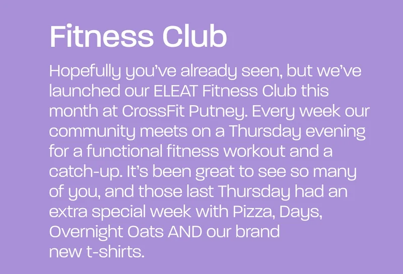 Hopefully you’ve already seen, but we’ve launched our ELEAT Fitness Club this month at CrossFit Putney. Every week our community meets on a Thursday evening for a functional fitness workout and a catch-up. It’s been great to see so many of you, and those last Thursday had an extra special week with Pizza, Days, Overnight Oats AND our brand new t-shirts.