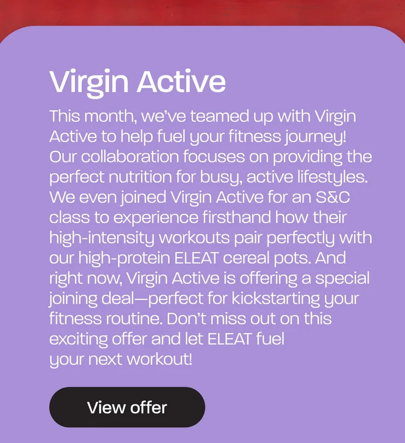 This month, we’ve teamed up with Virgin Active to help fuel your fitness journey! Our collaboration focuses on providing the perfect nutrition for busy, active lifestyles. We even joined Virgin Active for an S&C class to experience firsthand how their high-intensity workouts pair perfectly with our high-protein ELEAT cereal pots. And right now, Virgin Active is offering a special joining deal—perfect for kickstarting your fitness routine. Don’t miss out on this exciting offer and let ELEAT fuel your next workout!