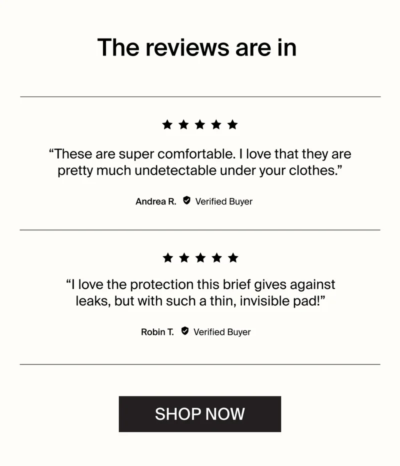 The reviews are in. "These are super comfortable. I love that they are pretty much detectable under your clothes." - Andrea R. Verified Buyer. "I love the protection this brief gives against leaks, but with such a thing, invisible pad!" - Robin T. Verified Buyer. SHOP NOW .