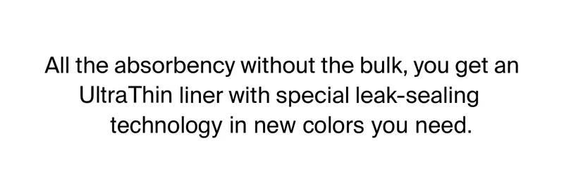 All the absorbency without the bulk, you get an UltraThin liner with special leak-sealing technology in new colours you need now.