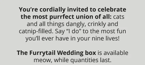 You’re cordially invited to celebrate the most purrfect union of all: cats and all things dangly, crinkly and catnip-filled. Say “I do” to the most fun you’ll ever have in your nine lives!  The Furrytail Wedding box is available meow, while quantities last.