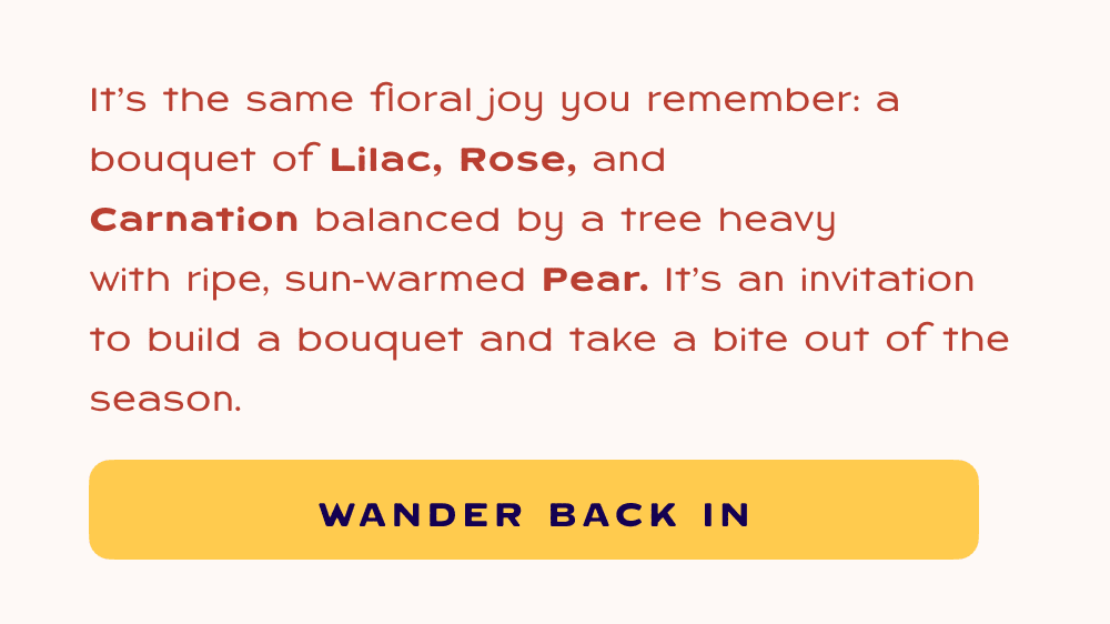 It’s the same floral joy you remember: a bouquet of&nbsp;Lilac, Rose, and Carnation&nbsp;balanced by a tree heavy with&nbsp;ripe, sun-warmed Pear.&nbsp;It’s an invitation to build a bouquet and take a bite out of the season. Wander back in