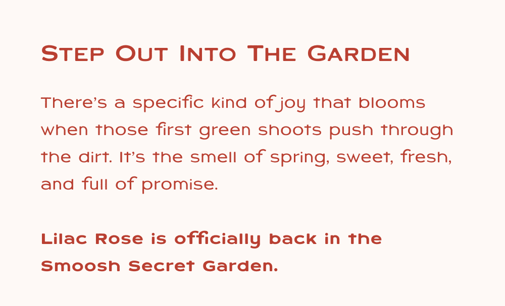 Step out into the garden, There’s a specific kind of joy that blooms when those first green shoots push through the dirt. It’s the smell of spring, sweet, fresh, and full of promise.  Lilac Rose is officially back in the Smoosh Secret Garden.