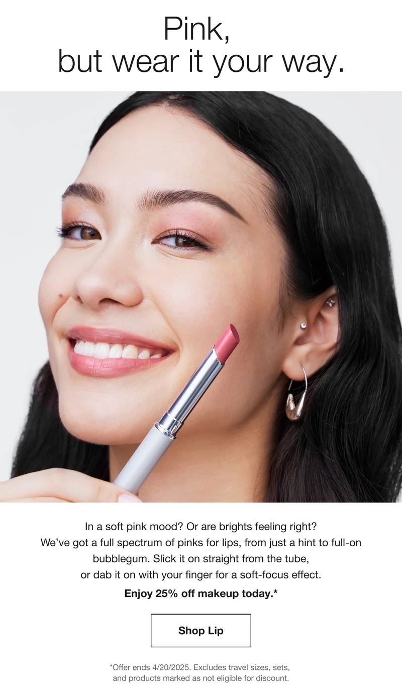 Pink, but wear it your way. In a soft pink mood? Or are brights feeling right? We've got a full spectrum of pinks for lips, from just a hint to full-on bubblegum. Slick it on straight from the tube, or dab it on with your finger for a soft-focus effect. Enjoy 25% off makeup today.* Shop Lip *Offer ends 4/20/2025. Excludes travel sizes, sets, and products marked as not eligible for discount.
