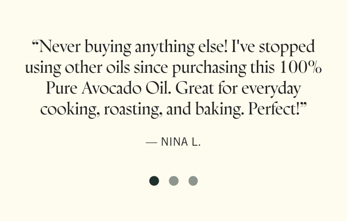 "Avocado oil has quickly become a staple in my kitchen - it's so versatile!" — Susan W.  "Finally an avocado oil that lives up to the hype." — Mickenzie W.  "A great neutral oil to use in place of vegetable or canola. Also such a beautiful bottle!” — Vanessa M.  "Never buying anything else! Great for everyday cooking, roasting, baking. Perfect!" — Nina L.