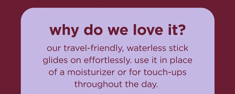 why do we love it? our travel-friendly, waterless stick glides on effortlessly. use it in place of a moisturizer or for touch-ups throughout the day.