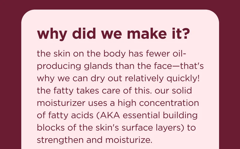 why did we make it? the skin on the body has fewer oil-producing glands than the face—that's why we can dry out relatively quickly! the fatty takes care of this. our solid moisturizer uses a high concentration of fatty acids (AKA essential building blocks of the skin's surface layers) to strengthen and moisturize.