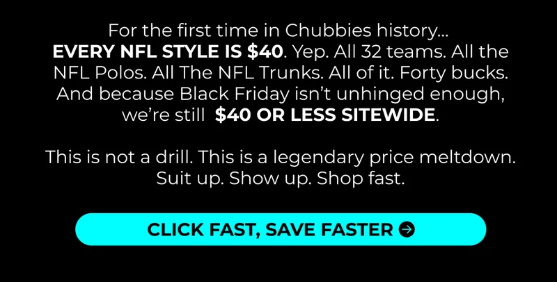 For the first time in Chubbies history…  EVERY NFL STYLE IS $40. Yep. All 32 teams. All the NFL Polos. All The NFL Trunks. All of it. Forty bucks. And because Black Friday isn’t unhinged enough, we’re still  $40 OR LESS SITEWIDE .   This is not a drill. This is a legendary price meltdown. Suit up. Show up. Shop fast.