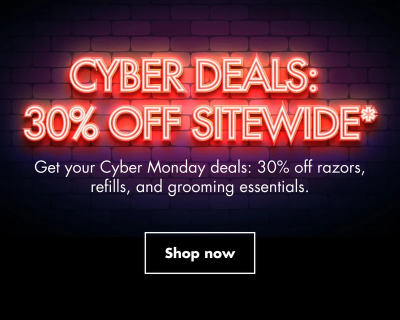 CYBER DEALS: 30% OFF SITEWIDE*. Get your Cyber Monday deals : 30% off razors, refills, and grooming essentials. Shop now