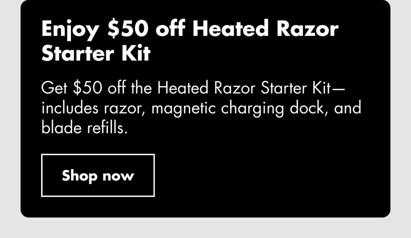 Enjoy $50 off Heated Razor Starter Kit. Get $50 off the Heated Razor Starter Kit—includes razor, magnetic charging dock, and blade refills. Shop now