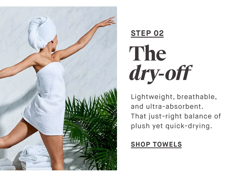 STEP 02 The dry-off Lightweight, breathable, and ultra-absorbent. That just-right balance of plush yet quick-drying. -- SHOP TOWELS
