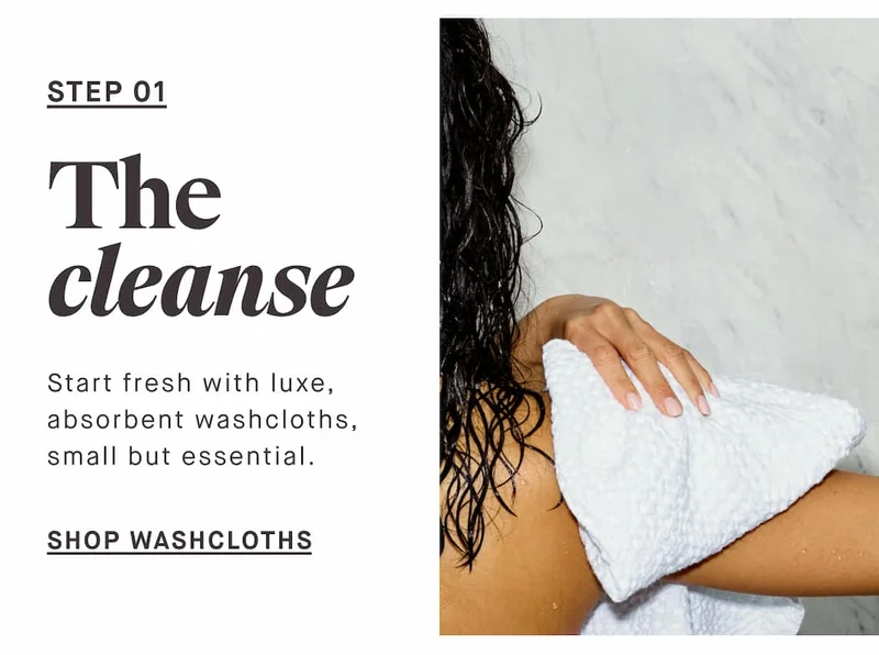 STEP 01 The cleanse Start fresh with soft, absorbent washcloths, small but essential. -- SHOP WASHCLOTHS