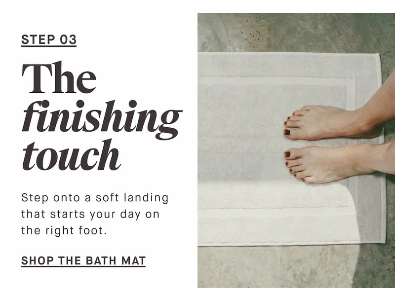 STEP 03 The finishing touch Step onto a soft landing that starts your day on the right foot. --SHOP THE BATH MAT