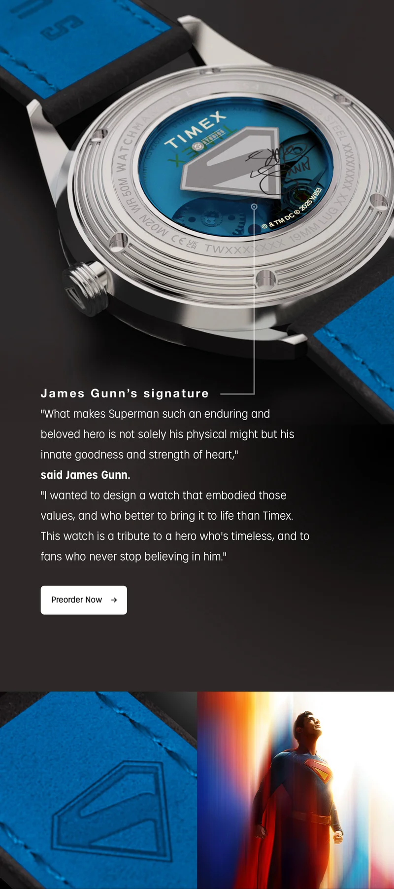 James Gunn's signature | "What makes Superman such an enduring and beloved hero is not solely his physical might but his innate goodness and strength of heart." said James Gunn "I wanted to design a watch that embodied those values, and who better to bring it to life than Timex. This watch is a tribute to a hero who's timeless, and to fans who never stop believing in him." | Preorder Now