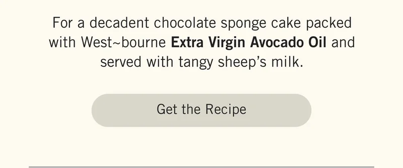 For a decadent chocolate sponge cake packed with West~bourne Extra Virgin Avocado Oil and served with tangy sheep’s milk. GET THE RECIPE.