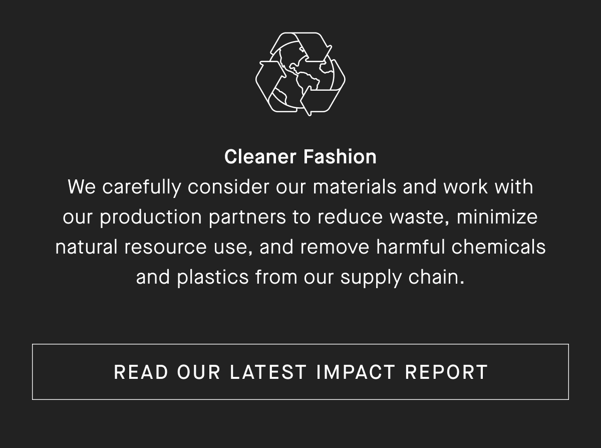 Cleaner Fashion We carefully consider our materials and work with our production partners to reduce waste, minimize natural resource use, and remove harmful chemicals and plastics from our supply chain.[READ OUR LATEST IMPACT REPORT]