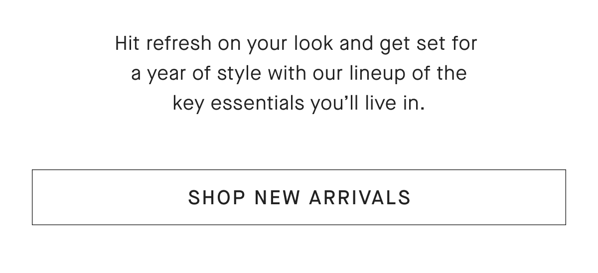 Hit refresh on your look and get set for a year of style with our lineup of the key essentials you'll live in. SHOP NEW ARRIVALS