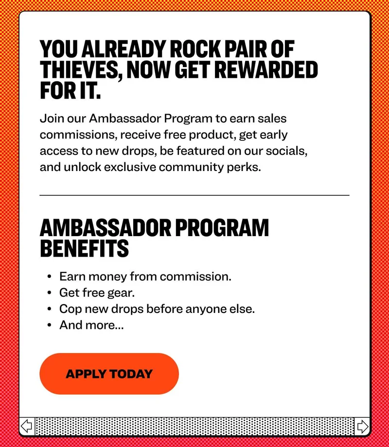You already rock Pair of Thieves, now get rewarded for it. Join our Ambassador Program to earn sales commissions, receive free product, get early access to new drops, be featured on our socials, and unlock exclusive community perks. ambassador program benefits Earn money from commission. Get free gear. Cop new drops before anyone else.&nbsp; And more…&nbsp; Apply today