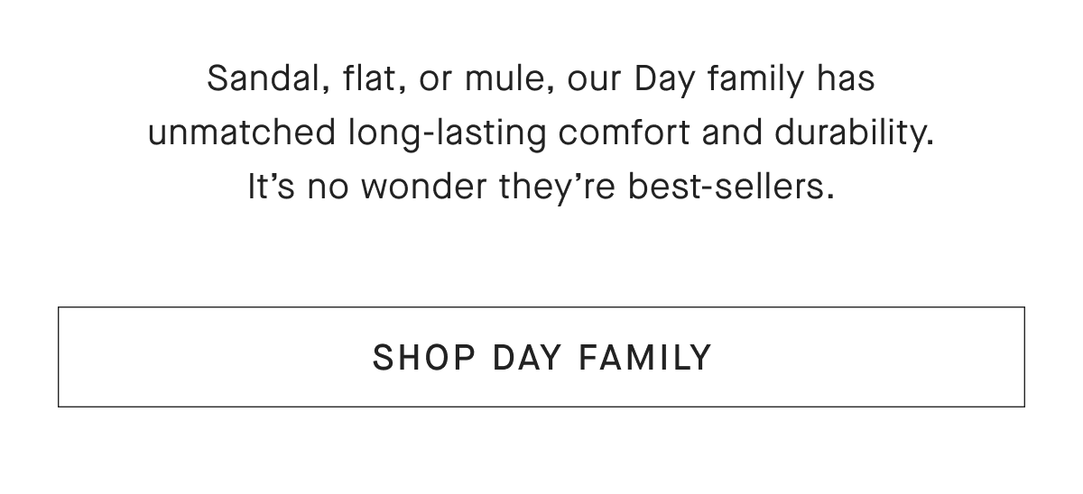 Sandal, flat, or mule, our Day family has unmatched long-lasting comfort and durability. It's no wonder they're best-sellers. [SHOP DAY FAMILY]
