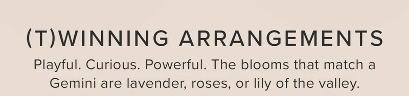 (T)WINNING ARRANGEMENTS! Playful. Curious. Powerful. The blooms that match a Gemini are lavender, roses, or lily of the valley.