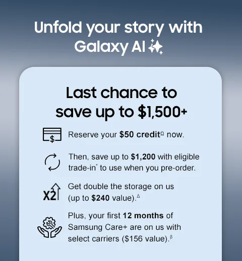 Unfold your story with Galaxy AI - Last chance to save up to $1,500+ - Reserve your $50 creditΩ now. - Then, save up to $1,200 with eligible trade-in* to use when you pre-order. Get double the storage on us (up to $240 value).△ - Plus, your first 12 months of Samsung Care+ are on us with select carriers ($156 value).β