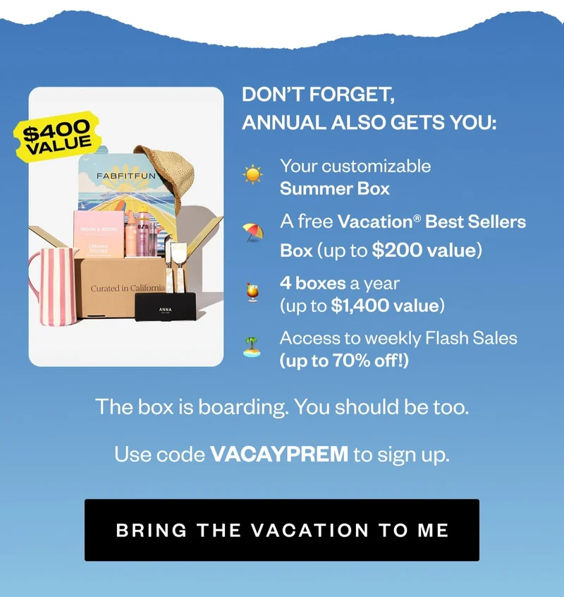 DON'T FORGET, ANNUAL ALSO GETS YOU: Your customizable Summer Box | A free Vacation® Best Sellers Box (up to $200 value) | 4 boxes a year (up to $1,400 value) | Access to weekly Flash Sales (up to 70% off!) | The box is boarding. You should be too. | Use code VACAYPREM to sign up. | BRING THE VACATION TO ME