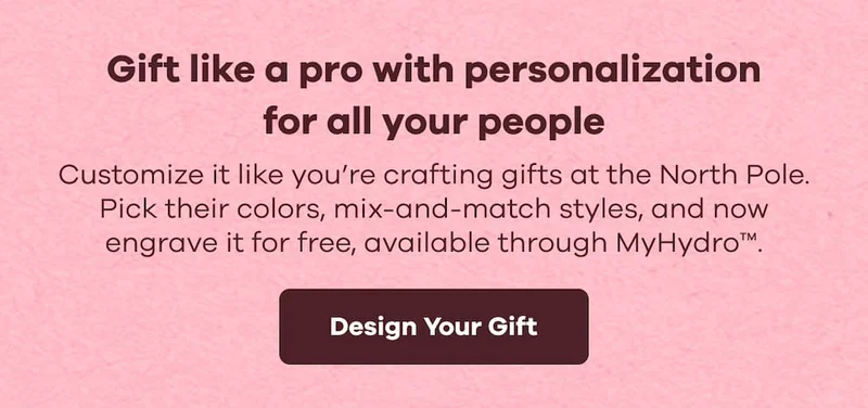 Gift like a pro with personalization for all your people. Customize it like you’re crafting gifts at the North Pole. Pick their colors, mix-and-match styles, and now engrave it for free, available through MyHydro™. | Design Your Gift