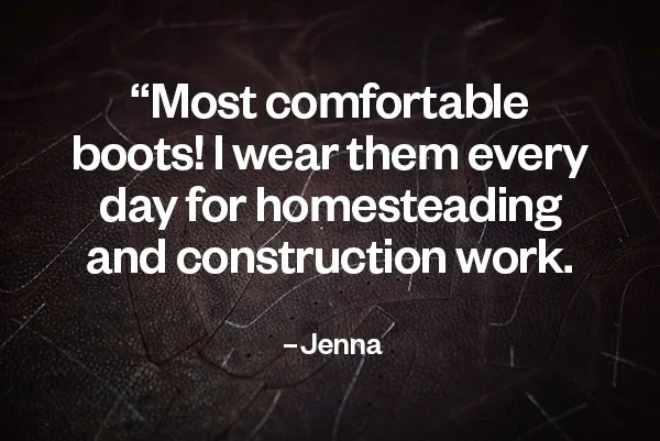 Most comfortable boots! I wear them every day for homesteading and construction work. —Jenna I’ll probably have them until I die. —David Best. Boots. Ever. I use them when I work on my family’s farm. —Amy