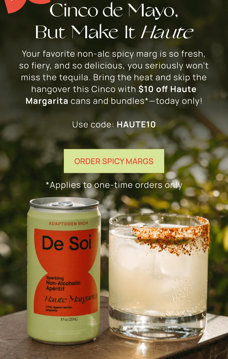Cinco de Mayo, But Make It Haute | Your favorite non-alc spicy marg is so fresh, so fiery, and so delicious, you seriously won’t miss the tequila. Bring the heat and skip the hangover this Cinco with $10 off Haute Margarita cans and bundles*—today only!  Use code: HAUTE10 | Order Spicy Margs  | *Applies to one-time orders only