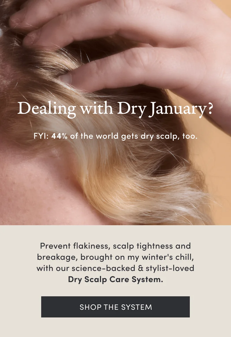 Dealing with Dry January? | FYI: 44% of the world gets dry scalp, too. | Prevent flakiness, scalp tightness and breakage, brought on my winter's chill, with our science-backed & stylist-loved Dry Scalp Care System. | Shop the system