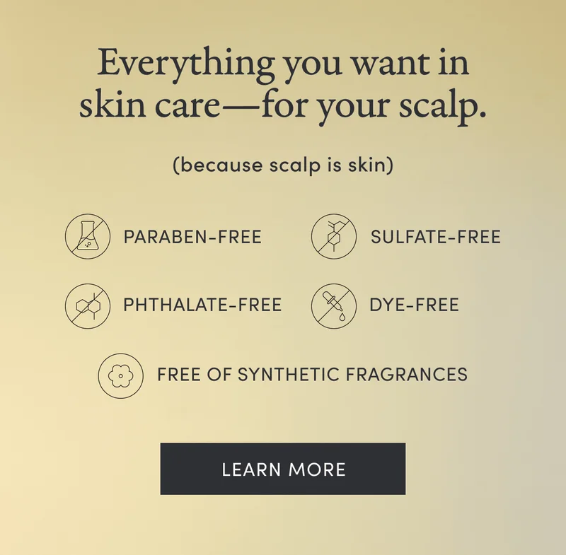 Everything you want in skin care—for your scalp.(because scalp is skin) | Paragon-free | Sulfate-free | Phthalate-free | Dye-free | Free of synthetic fragrances | Learn more