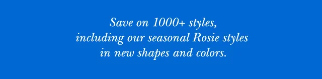 Save on 1000+ styles, including our seasonal Rosie Styles in new shapes and colors.