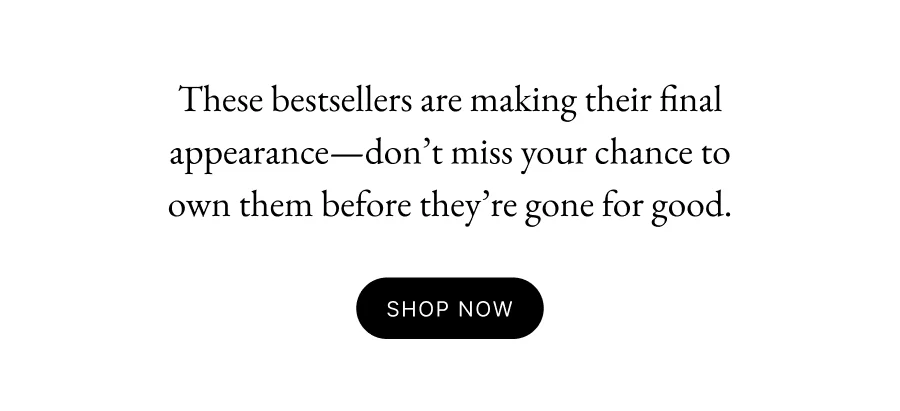 These bestsellers are making their final appearance—don’t miss your chance to own them before they’re gone for good. Shop Now