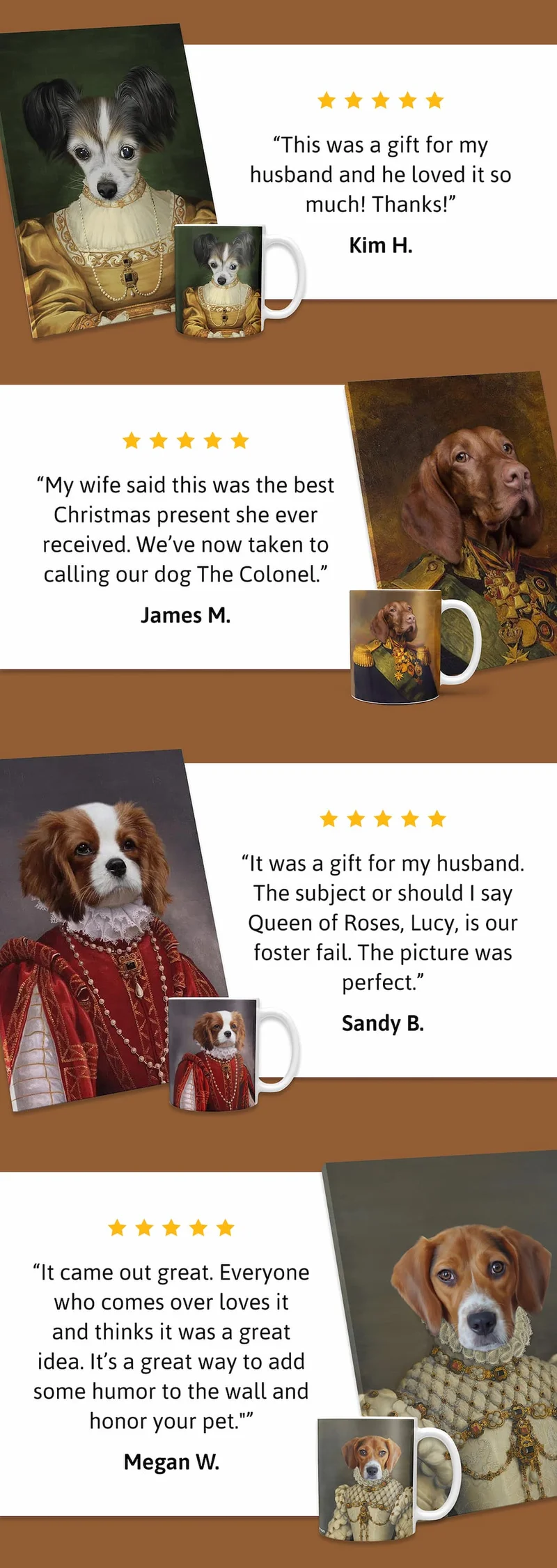 "This was a gift for my husband and he loved it so much! Thanks!" KIM H. | "My wife said this was the best Christmas present she ever received. We’ve now taken to calling our dog The Colonel." JAMES M | "It was a gift for my husband. The subject or should I say Queen of Roses, Lucy, is our foster fail. The picture was perfect." SANDY B. | "It came out great. Everyone who comes over loves it and thinks it was a great idea. It’s a great way to add some humor to the wall and honor your pet." MEGAN W.