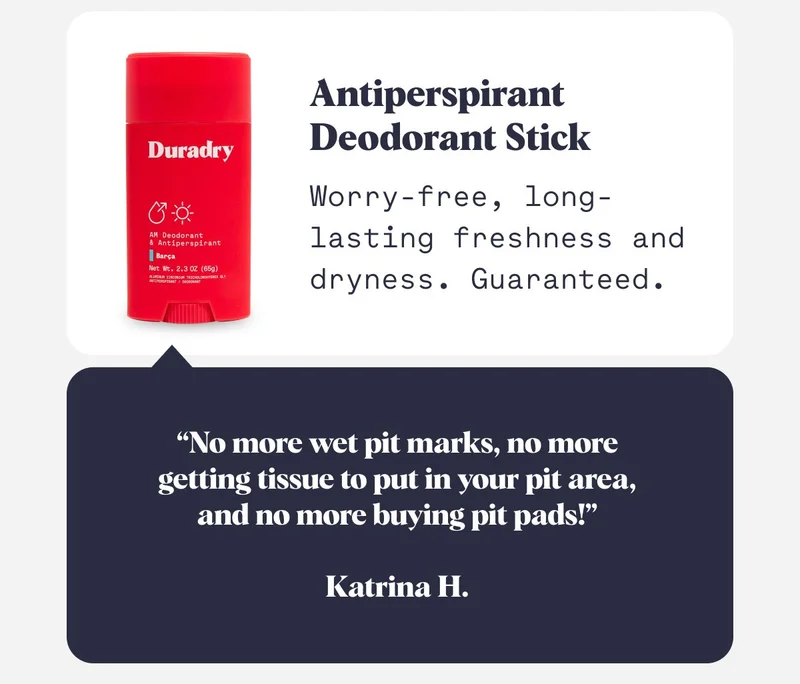 Antiperspirant Deodorant Stick  Worry-free, long-lasting freshness and dryness. Guaranteed. “No more wet pit marks, no more getting tissue to put in your pit area, and no more buying pit pads!”  Katrina H.